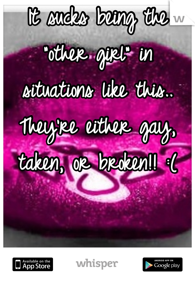 It sucks being the "other girl" in situations like this.. They're either gay, taken, or broken!! :(