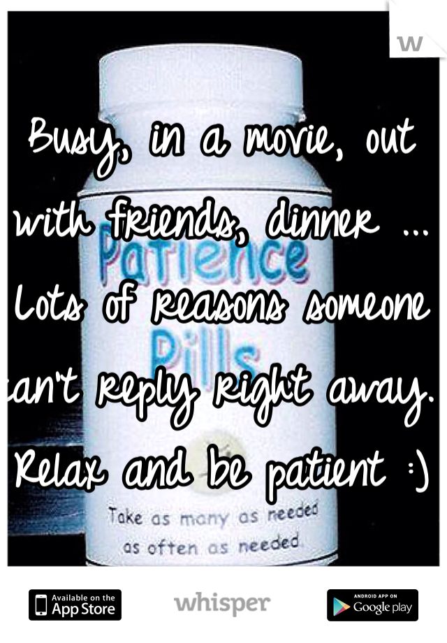 Busy, in a movie, out with friends, dinner ... Lots of reasons someone can't reply right away.  Relax and be patient :)