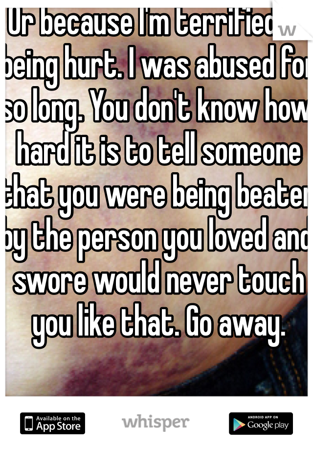 Or because I'm terrified of being hurt. I was abused for so long. You don't know how hard it is to tell someone that you were being beaten by the person you loved and swore would never touch you like that. Go away.