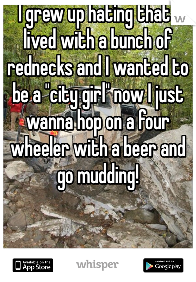 I grew up hating that I lived with a bunch of rednecks and I wanted to be a "city girl" now I just wanna hop on a four wheeler with a beer and go mudding! 