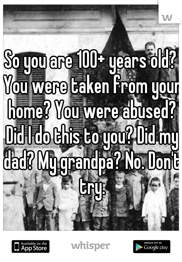 So you are 100+ years old? You were taken from your home? You were abused? Did I do this to you? Did my dad? My grandpa? No. Don't try.
