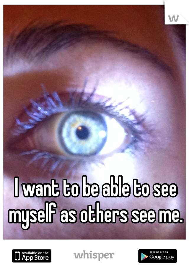 I want to be able to see myself as others see me. 