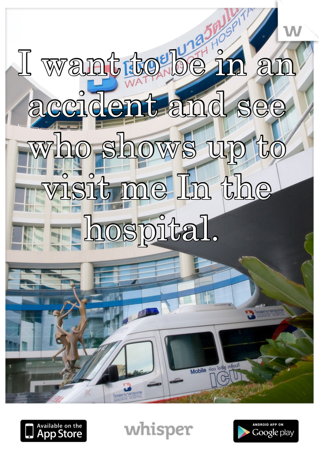 I want to be in an accident and see who shows up to visit me In the hospital. 