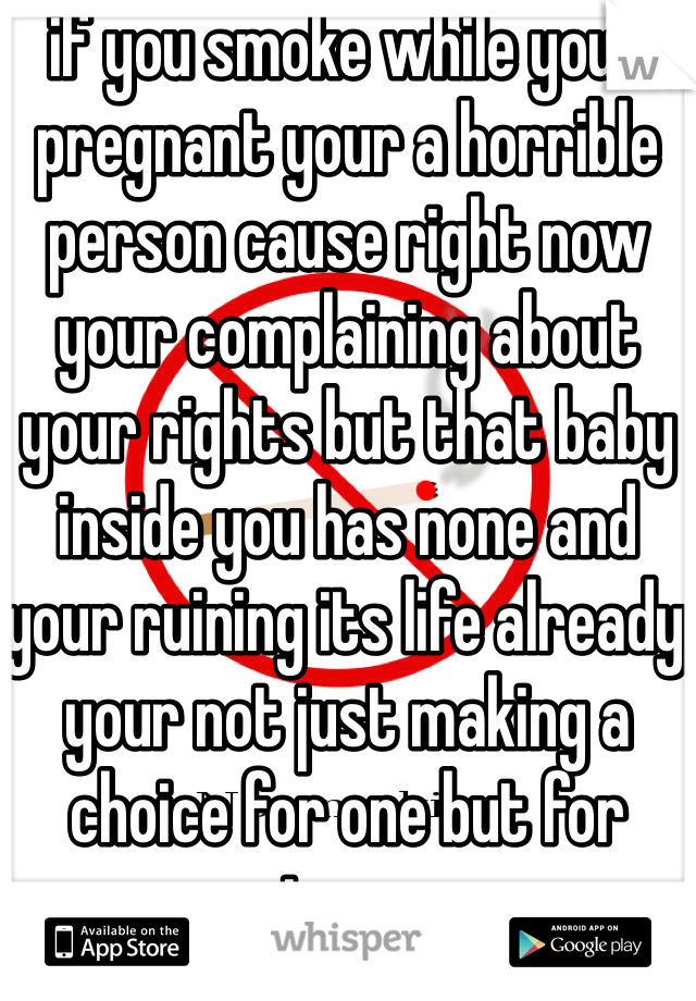 if you smoke while your pregnant your a horrible person cause right now your complaining about your rights but that baby inside you has none and your ruining its life already your not just making a choice for one but for two .