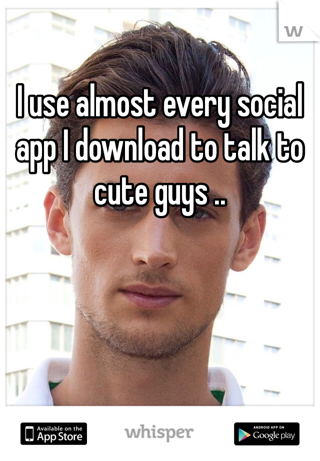 I use almost every social app I download to talk to cute guys ..