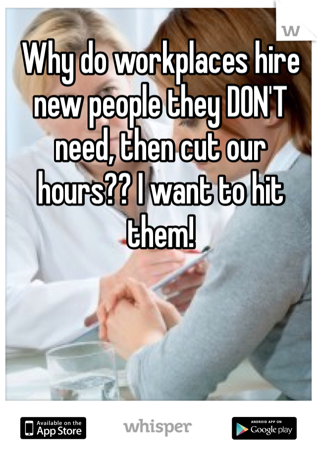 Why do workplaces hire new people they DON'T need, then cut our hours?? I want to hit them!