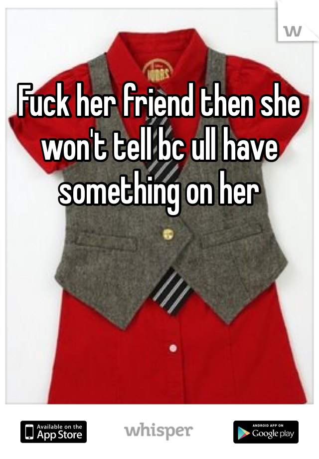 Fuck her friend then she won't tell bc ull have something on her