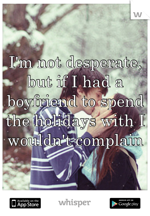 I'm not desperate, but if I had a boyfriend to spend the holidays with I wouldn't complain
