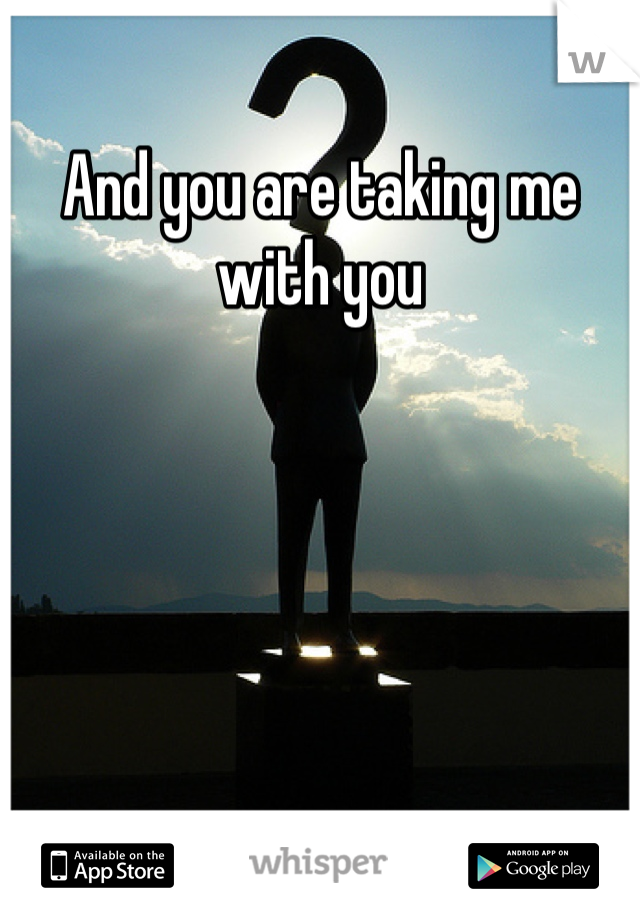 And you are taking me with you