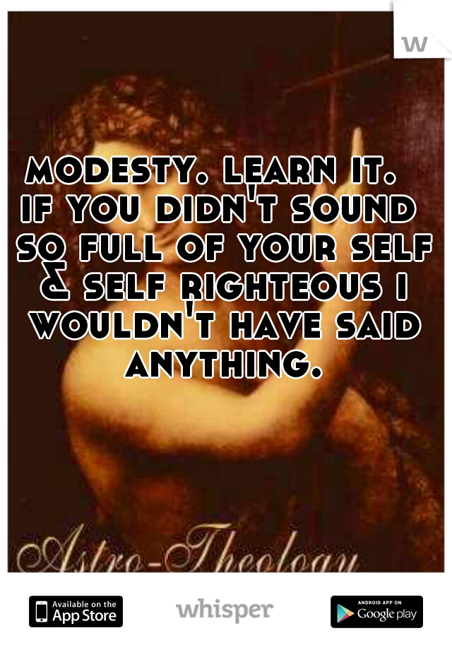 modesty. learn it. 

if you didn't sound so full of your self & self righteous i wouldn't have said anything.