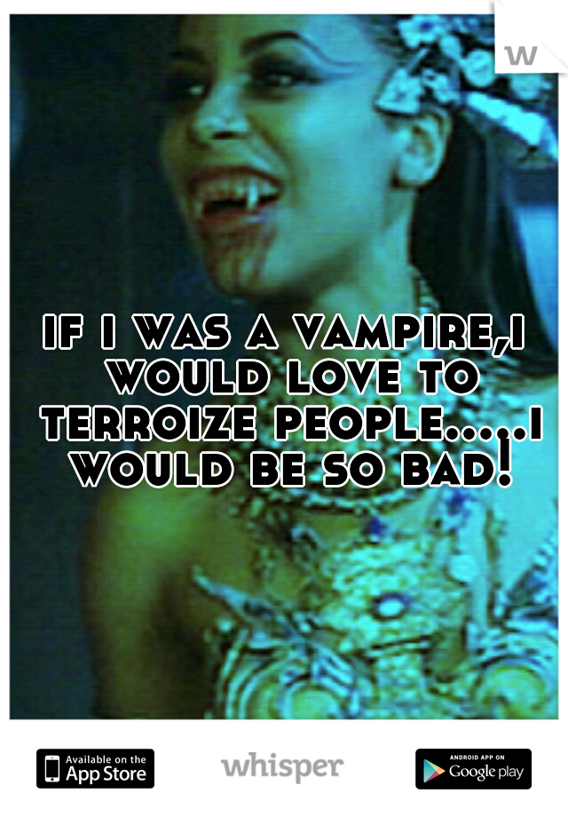 if i was a vampire,i would love to terroize people.....i would be so bad!