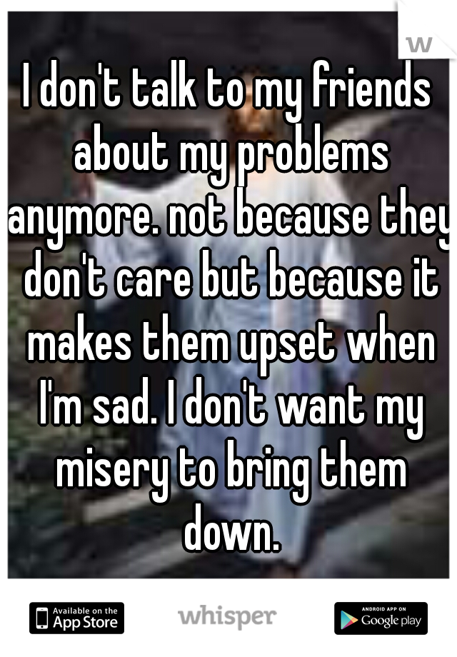 I don't talk to my friends about my problems anymore. not because they don't care but because it makes them upset when I'm sad. I don't want my misery to bring them down.