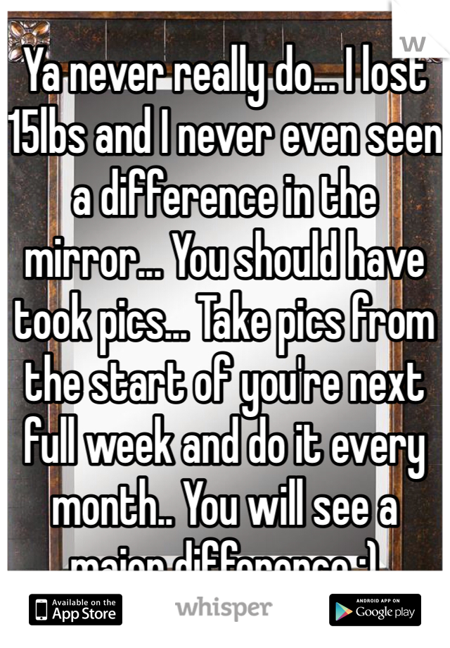 Ya never really do... I lost 15lbs and I never even seen a difference in the mirror... You should have took pics... Take pics from the start of you're next full week and do it every month.. You will see a major difference :) 