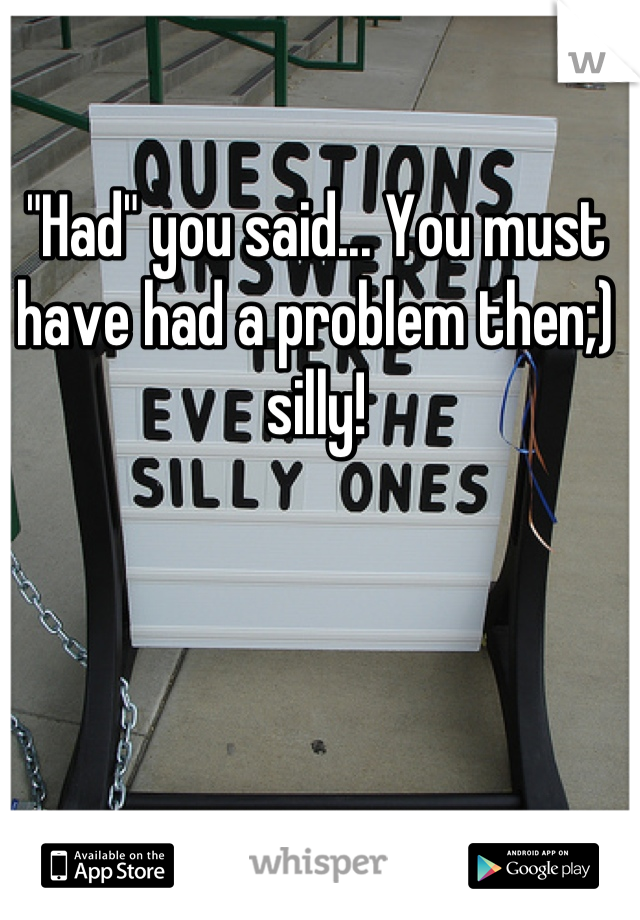 "Had" you said... You must have had a problem then;) silly!

