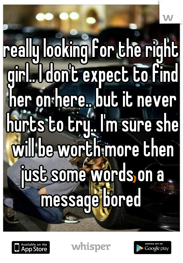 really looking for the right girl.. I don't expect to find her on here.. but it never hurts to try.. I'm sure she will be worth more then just some words on a message bored 