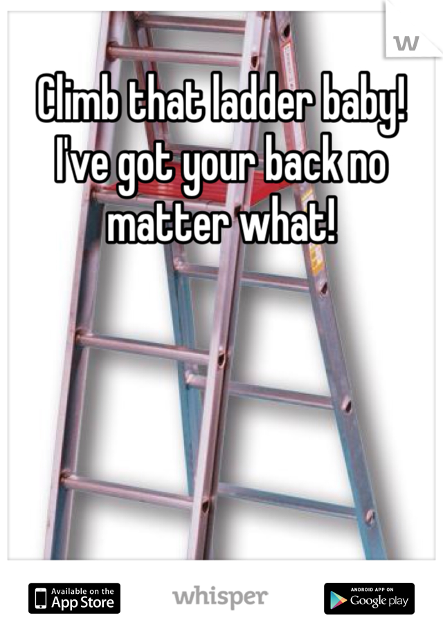 Climb that ladder baby! I've got your back no matter what!