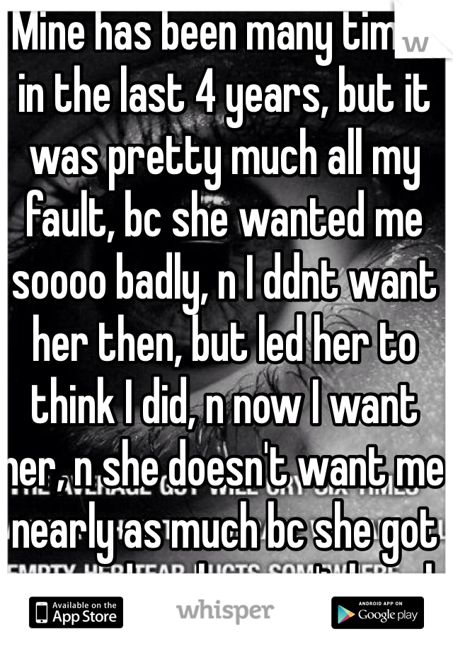 Mine has been many times in the last 4 years, but it was pretty much all my fault, bc she wanted me soooo badly, n I ddnt want her then, but led her to think I did, n now I want her, n she doesn't want me nearly as much bc she got engaged, n she won't break it off for me