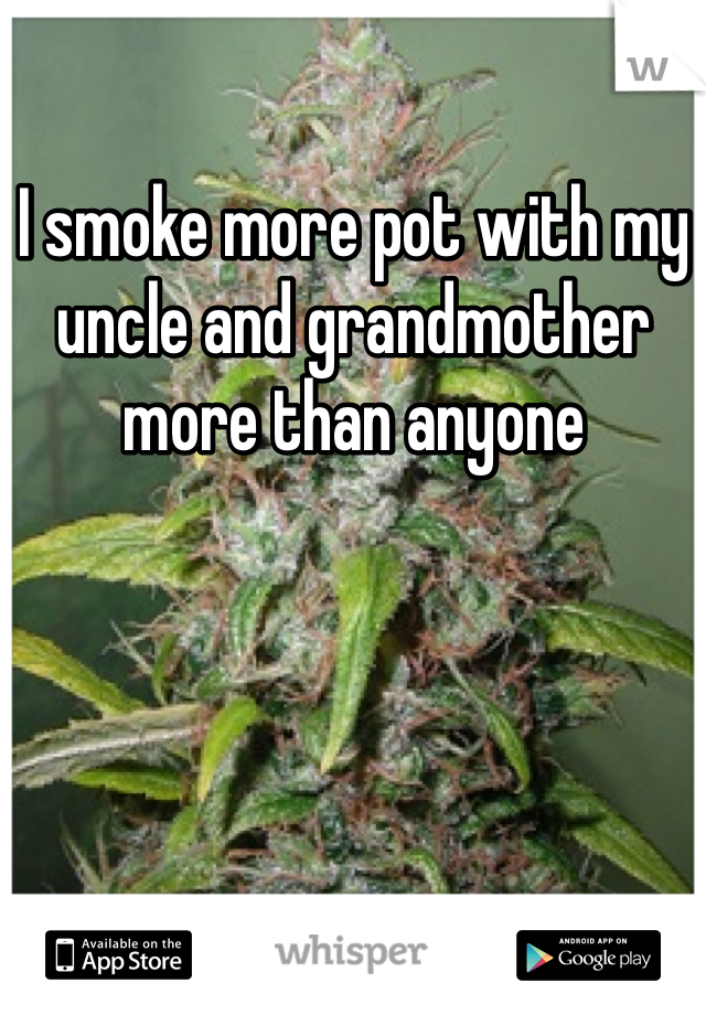 I smoke more pot with my uncle and grandmother more than anyone 