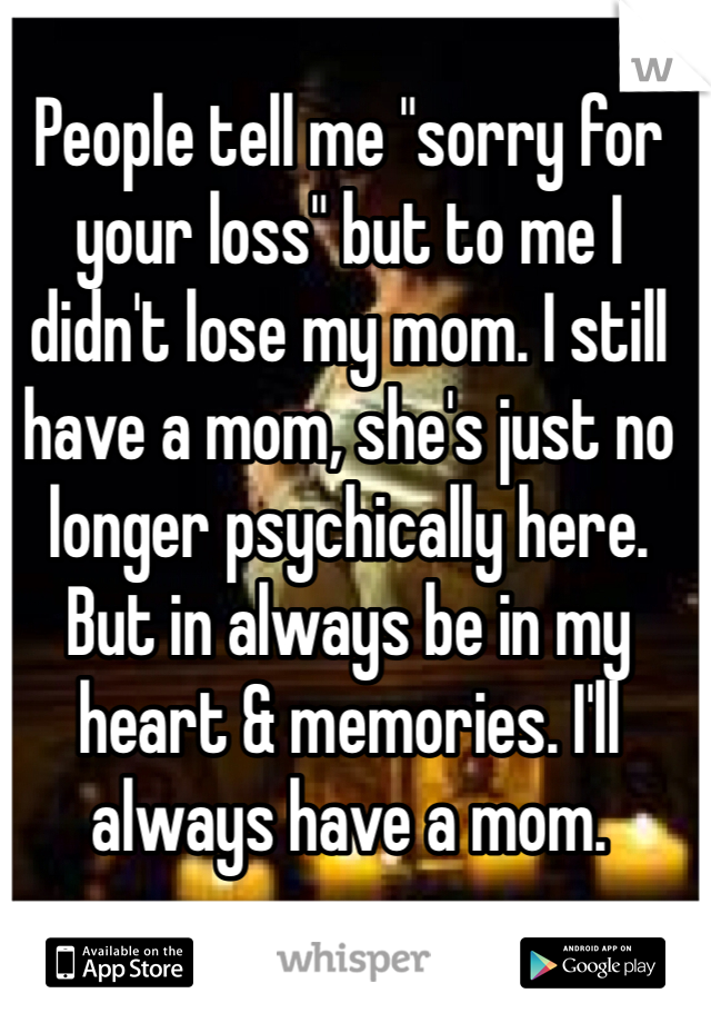 People tell me "sorry for your loss" but to me I didn't lose my mom. I still have a mom, she's just no longer psychically here. But in always be in my heart & memories. I'll always have a mom. 