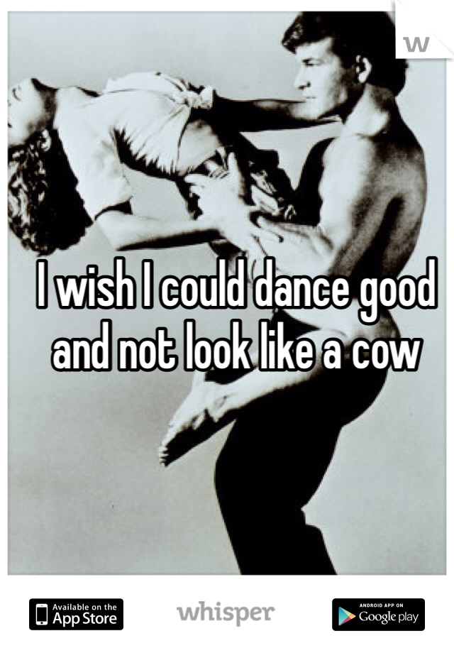 I wish I could dance good and not look like a cow 