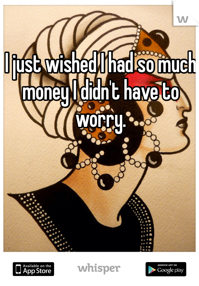 I just wished I had so much money I didn't have to worry. 