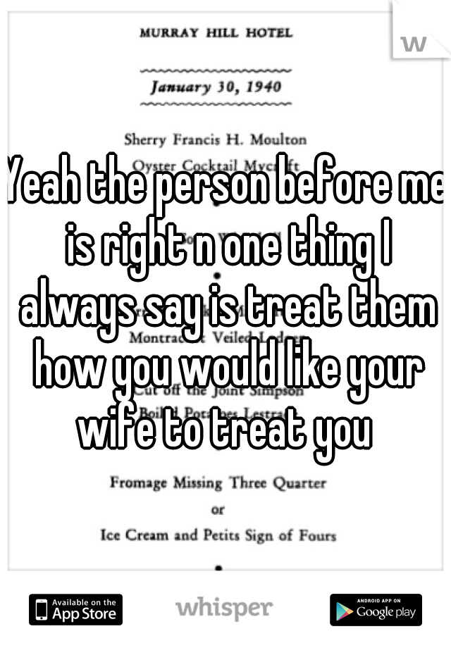Yeah the person before me is right n one thing I always say is treat them how you would like your wife to treat you 