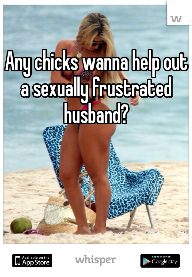 Any chicks wanna help out a sexually frustrated husband? 