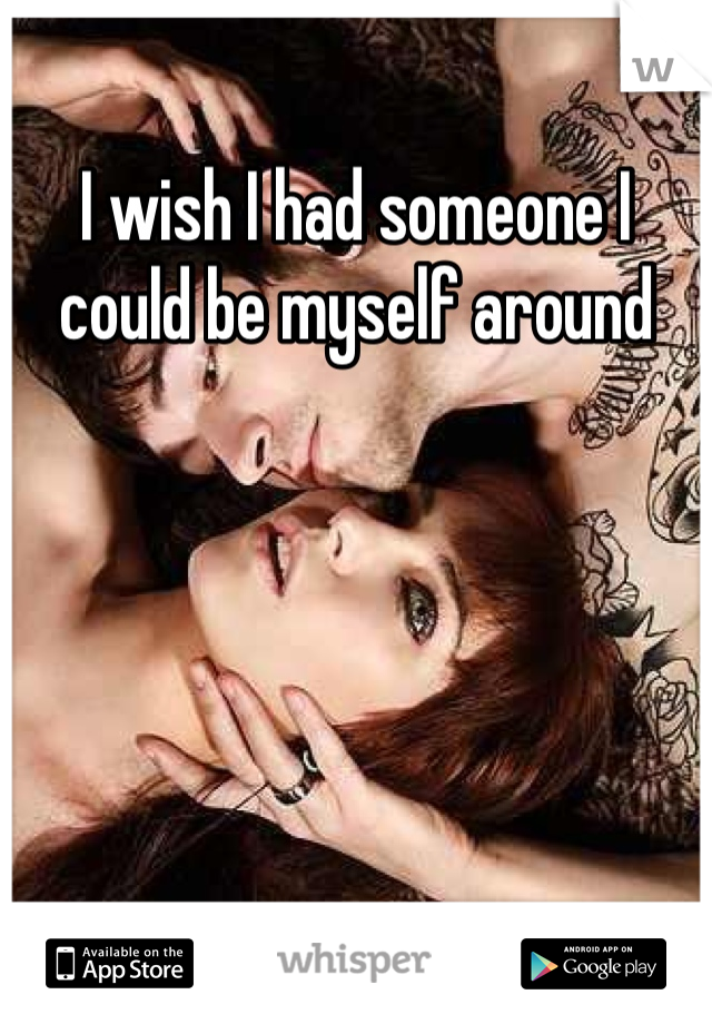 I wish I had someone I could be myself around