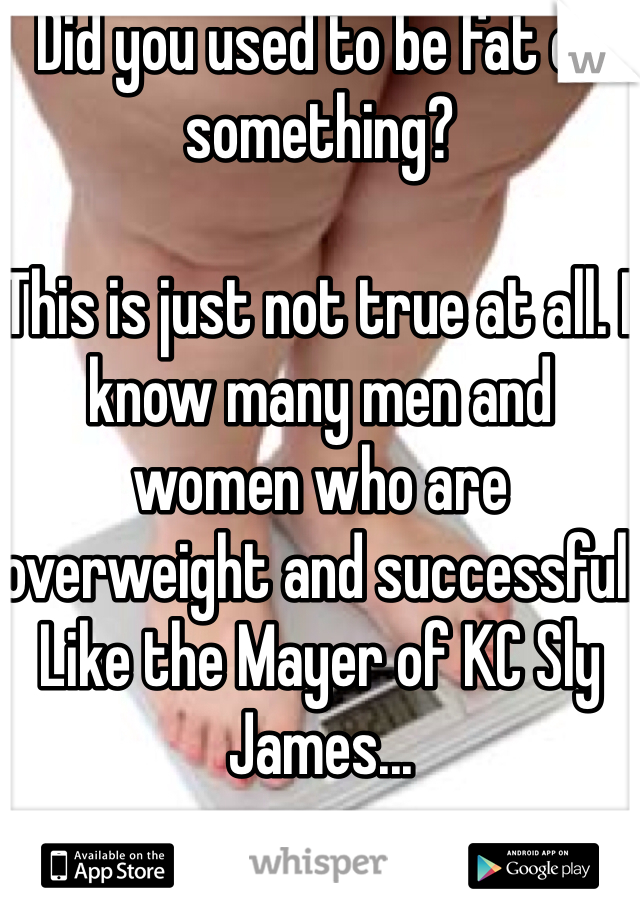 Did you used to be fat or something?

This is just not true at all. I know many men and women who are overweight and successful. 
Like the Mayer of KC Sly James...
