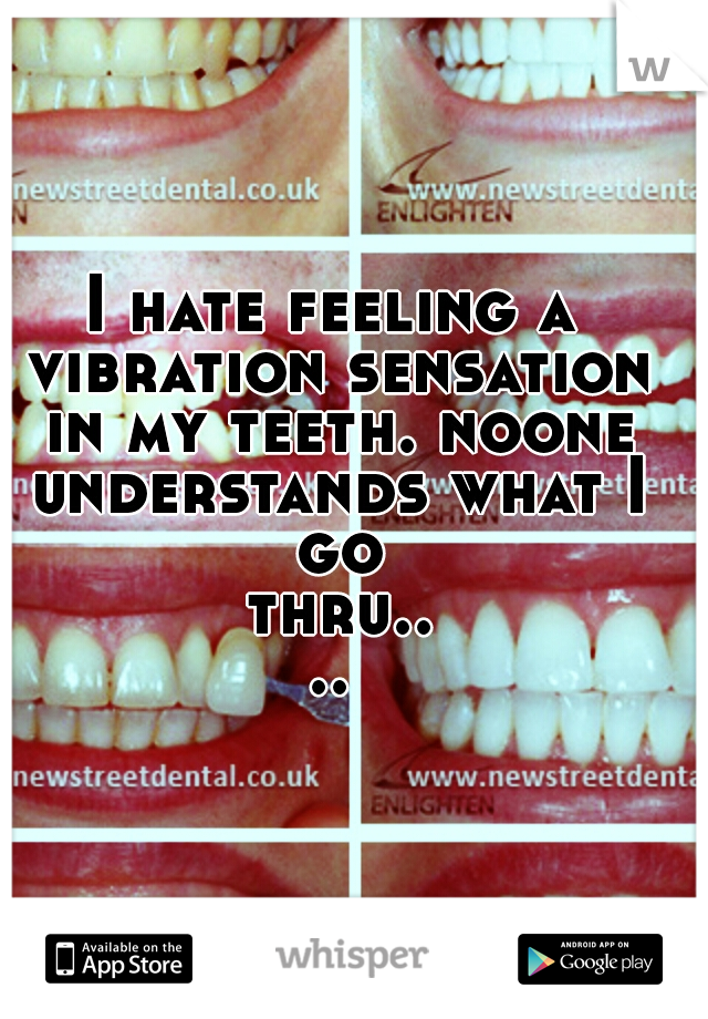 I hate feeling a vibration sensation in my teeth. noone understands what I go thru....