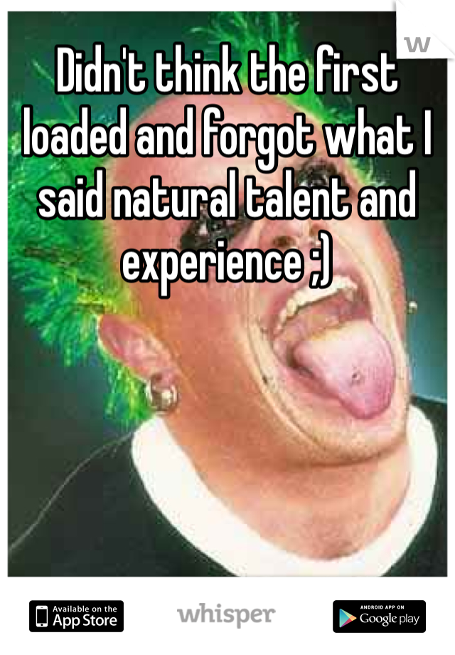 Didn't think the first loaded and forgot what I said natural talent and experience ;)