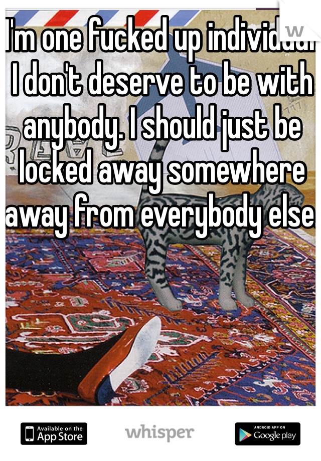 I'm one fucked up individual. I don't deserve to be with anybody. I should just be locked away somewhere away from everybody else.