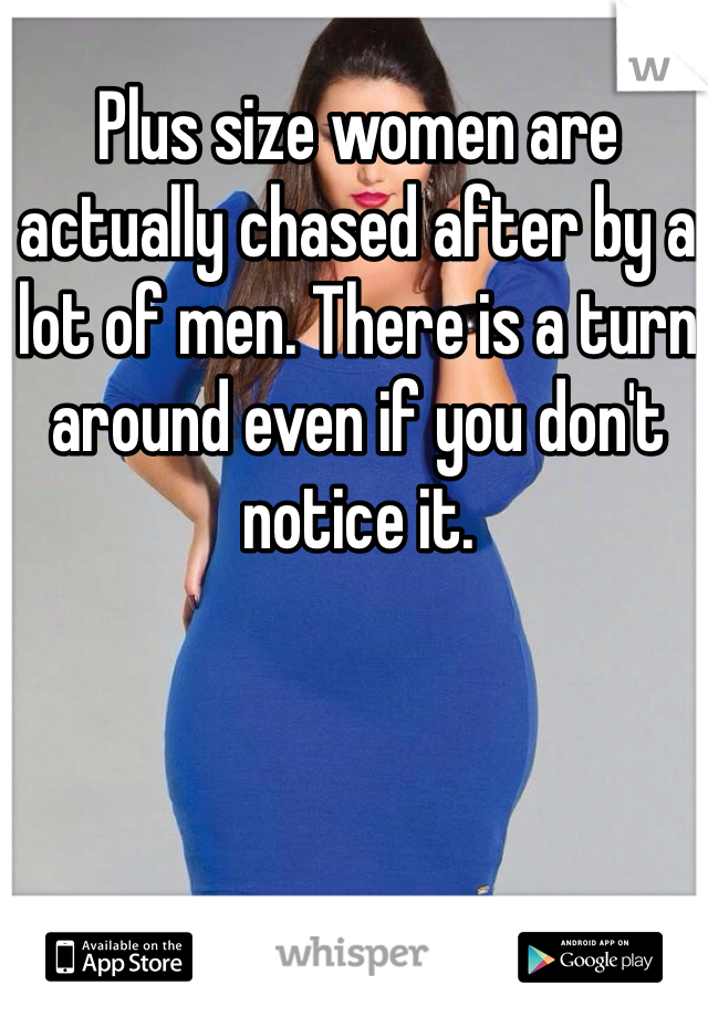 Plus size women are actually chased after by a lot of men. There is a turn around even if you don't notice it.