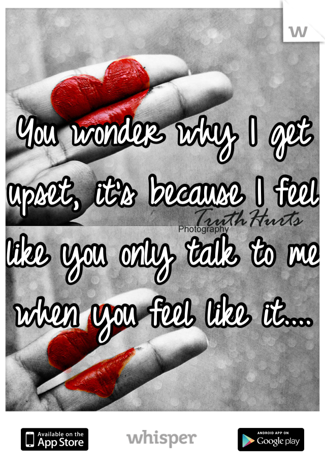 You wonder why I get upset, it's because I feel like you only talk to me when you feel like it....