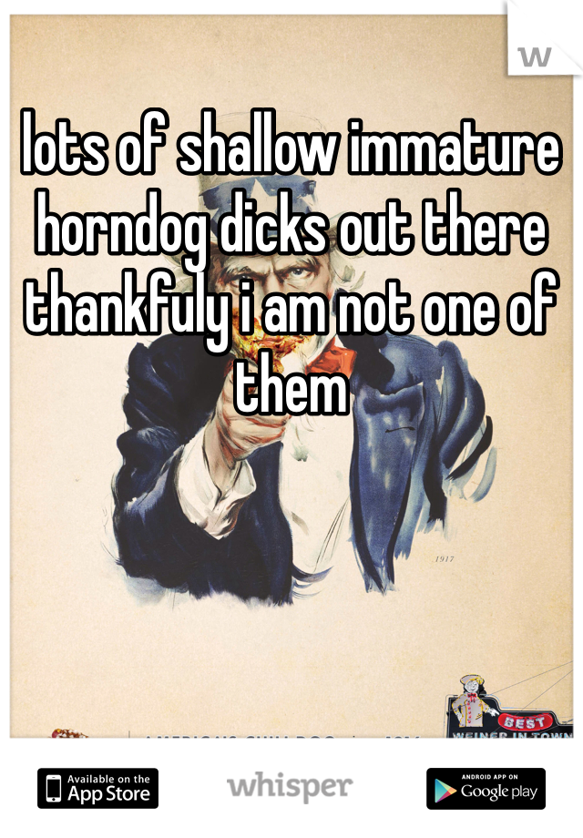 lots of shallow immature horndog dicks out there thankfuly i am not one of them