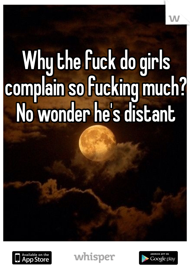 Why the fuck do girls complain so fucking much? No wonder he's distant 