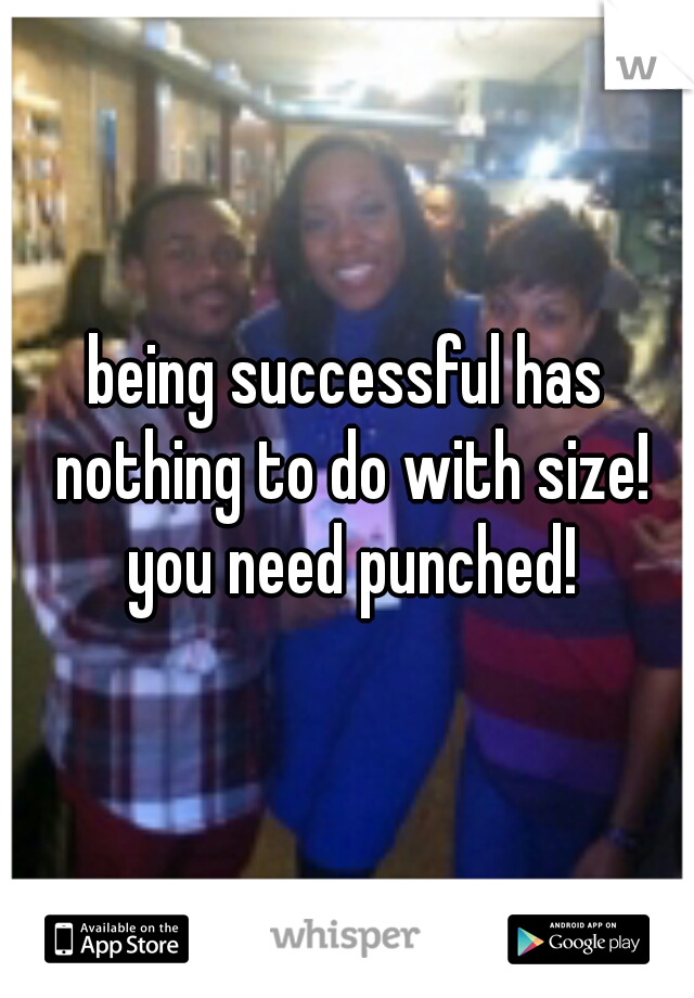 being successful has nothing to do with size! you need punched!