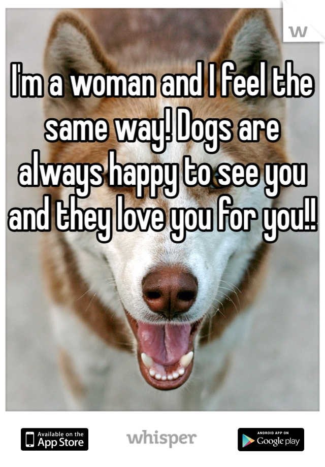 I'm a woman and I feel the same way! Dogs are always happy to see you and they love you for you!! 
