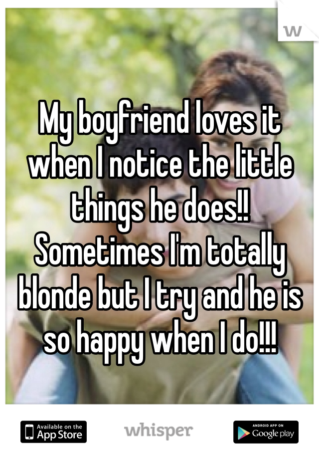 My boyfriend loves it when I notice the little things he does!! Sometimes I'm totally blonde but I try and he is so happy when I do!!!