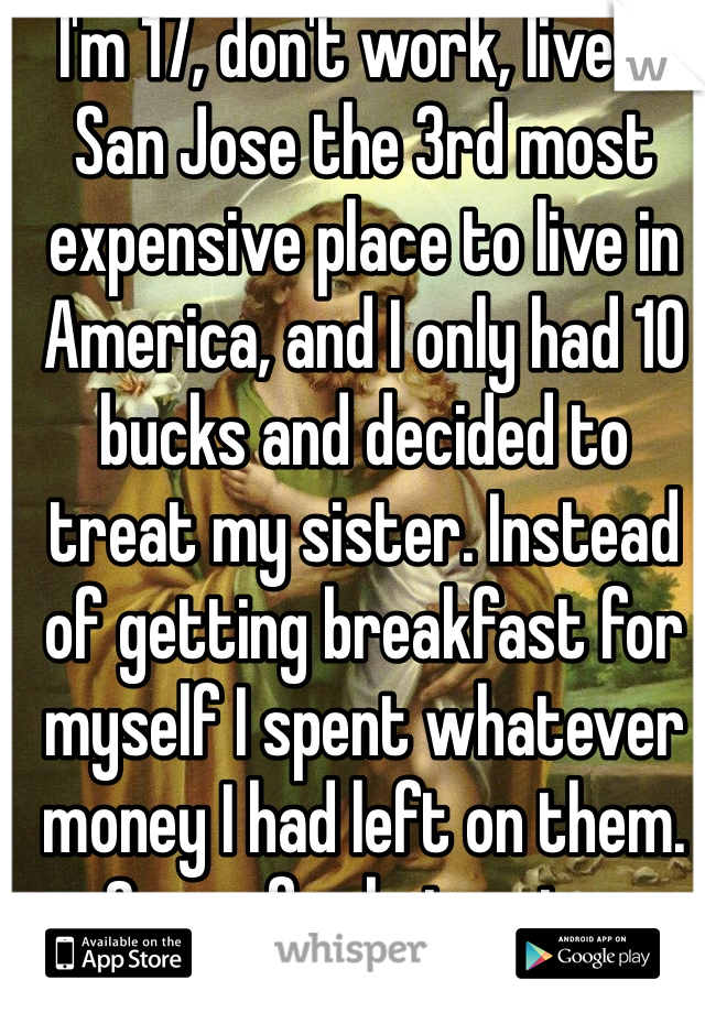 I'm 17, don't work, live in San Jose the 3rd most expensive place to live in America, and I only had 10 bucks and decided to treat my sister. Instead of getting breakfast for myself I spent whatever money I had left on them. Sorry for being nice. 
