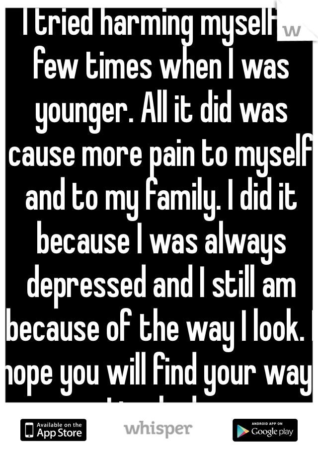 I tried harming myself a few times when I was younger. All it did was cause more pain to myself and to my family. I did it because I was always depressed and I still am because of the way I look. I hope you will find your way. I truly do. 