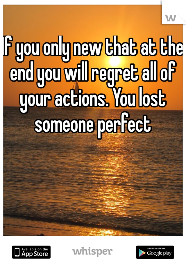 If you only new that at the end you will regret all of your actions. You lost someone perfect
