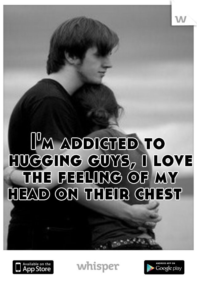 I'm addicted to hugging guys, i love the feeling of my head on their chest  