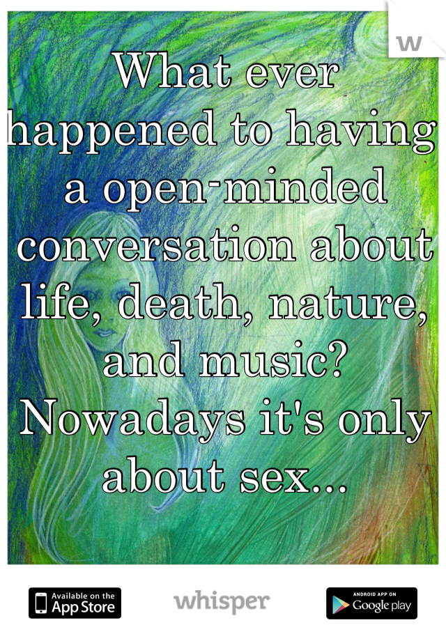 What ever happened to having a open-minded conversation about life, death, nature, and music? Nowadays it's only about sex...
