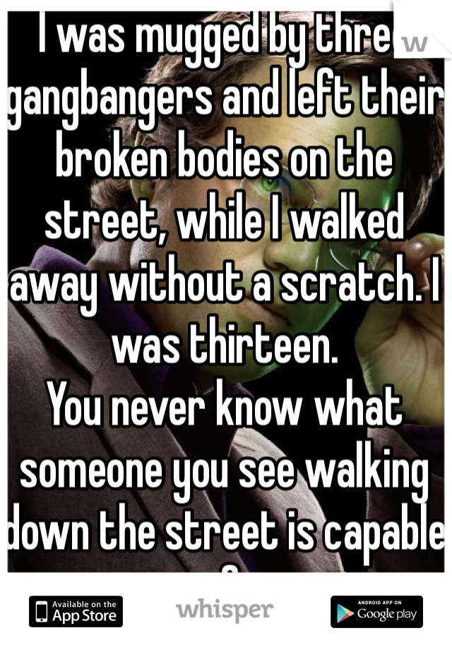I was mugged by three gangbangers and left their broken bodies on the street, while I walked away without a scratch. I was thirteen.
You never know what someone you see walking down the street is capable of. 