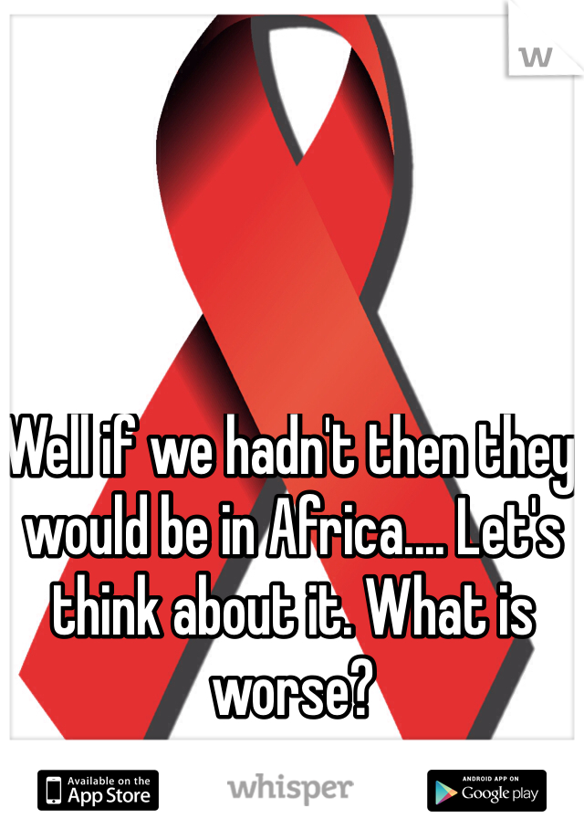 Well if we hadn't then they would be in Africa.... Let's think about it. What is worse?