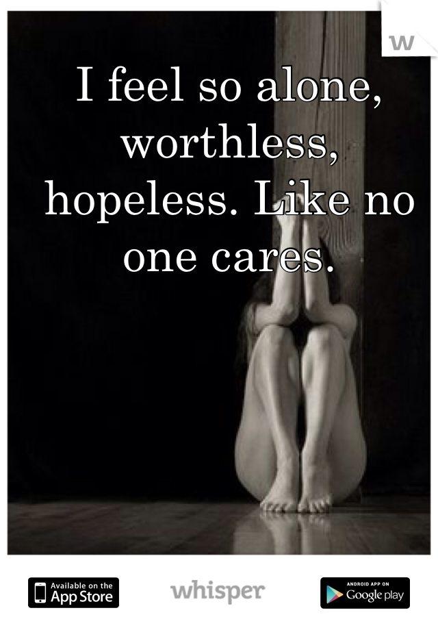 I feel so alone, worthless, hopeless. Like no one cares. 
