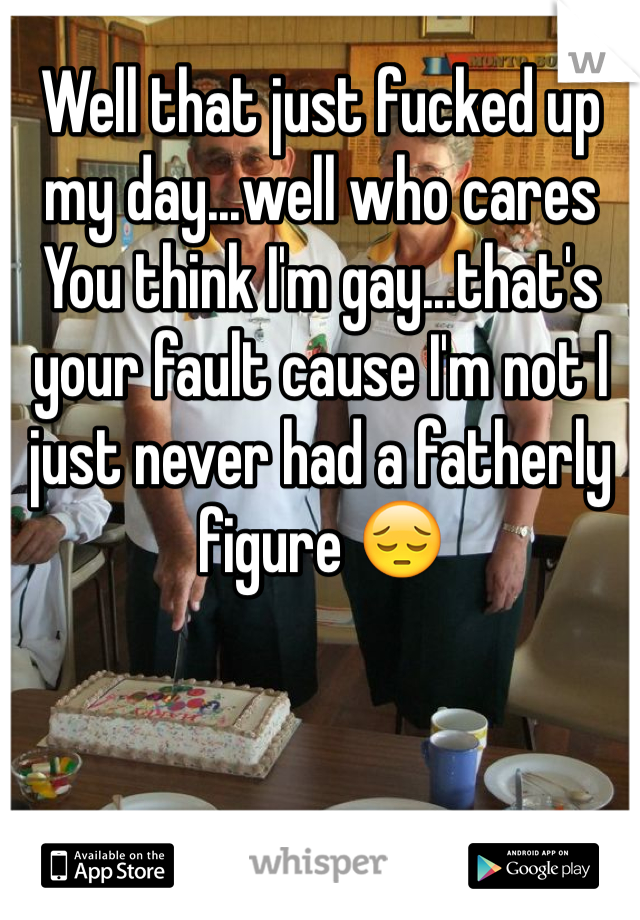 Well that just fucked up my day...well who cares 
You think I'm gay...that's your fault cause I'm not I just never had a fatherly figure 😔