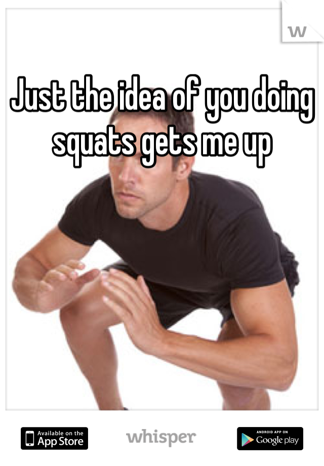 Just the idea of you doing squats gets me up