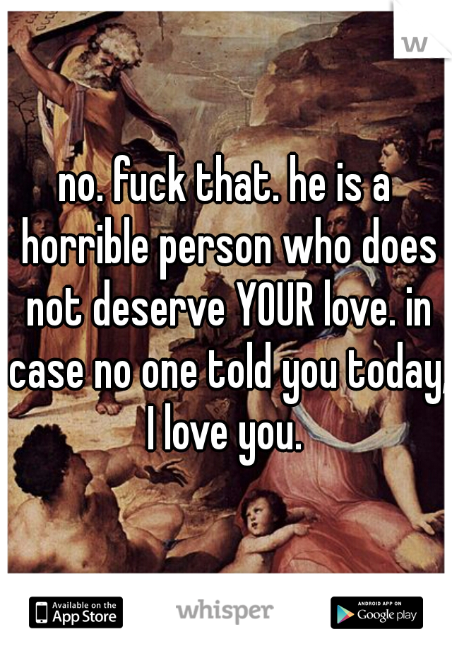 no. fuck that. he is a horrible person who does not deserve YOUR love. in case no one told you today, I love you. 